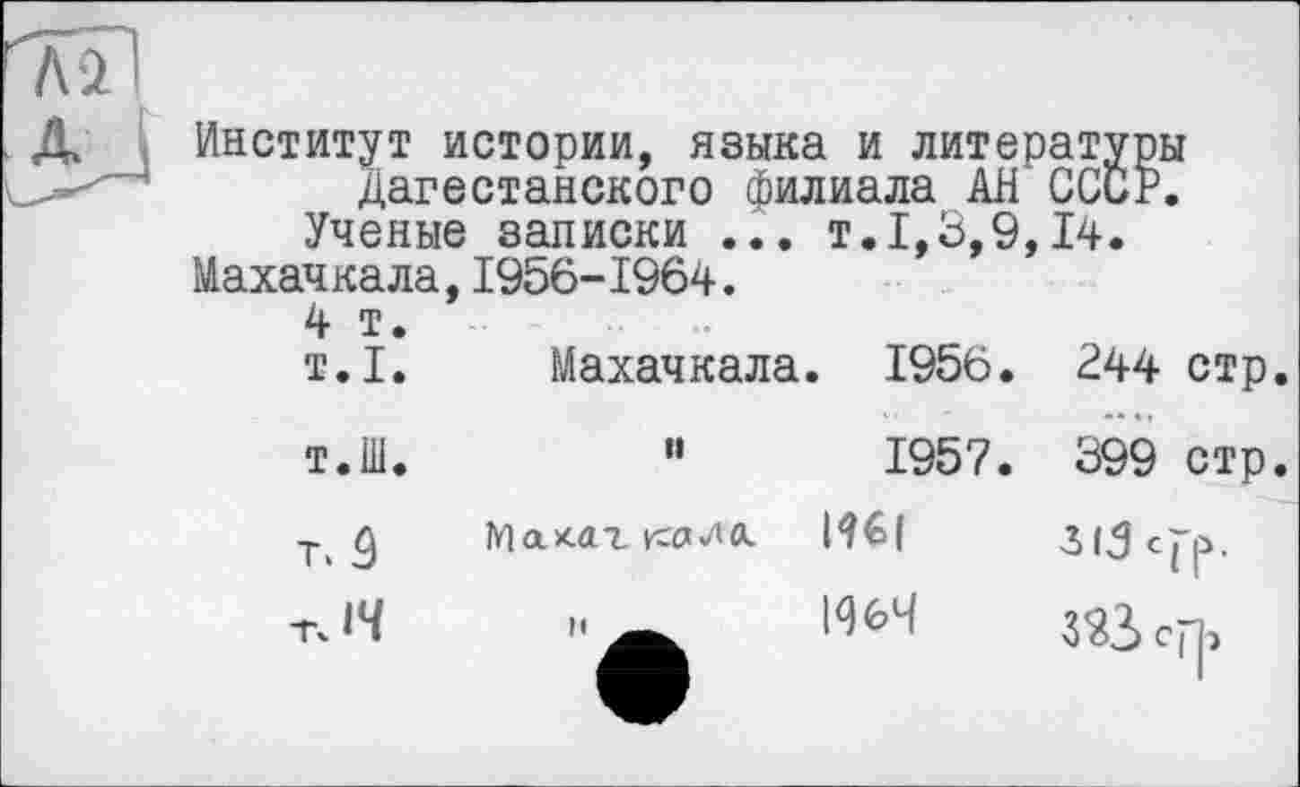 ﻿Институт истории, языка и литературы Дагестанского филиала АН СССР. Ученые записки ... т.1,3,9,14.
Махачкала,1956-1964.
4 т. т.1.	Махачкала. 1956.	244 стр
т.Ш.	”	1957.	399 стр
T.Ô	На хатка «ДО.	313 с j-р.
rJ4		ср|->